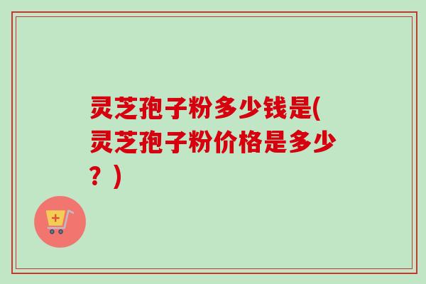 灵芝孢子粉多少钱是(灵芝孢子粉价格是多少？)