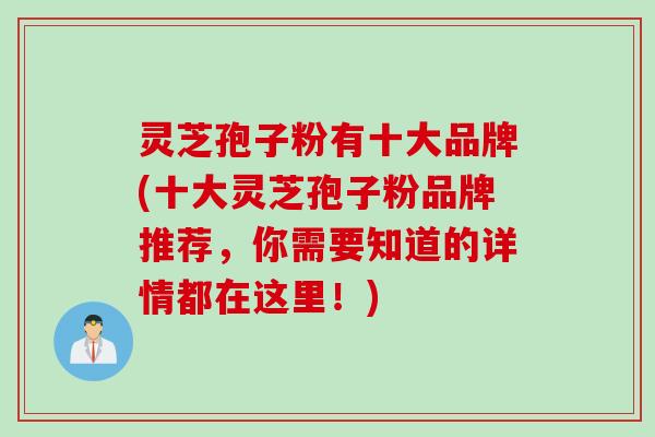 灵芝孢子粉有十大品牌(十大灵芝孢子粉品牌推荐，你需要知道的详情都在这里！)