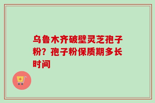 乌鲁木齐破壁灵芝孢子粉？孢子粉保质期多长时间