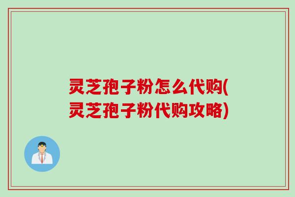 灵芝孢子粉怎么代购(灵芝孢子粉代购攻略)