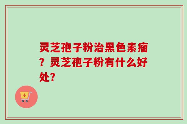 灵芝孢子粉治黑色素瘤？灵芝孢子粉有什么好处？