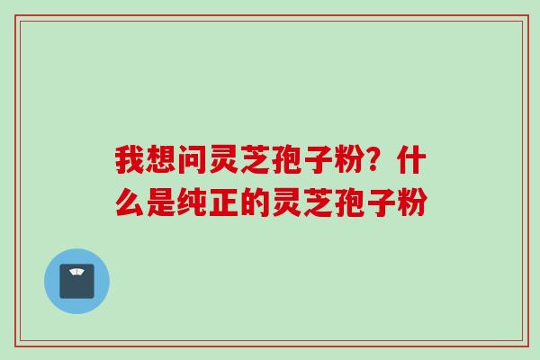 我想问灵芝孢子粉？什么是纯正的灵芝孢子粉
