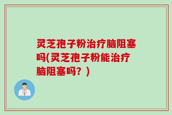 灵芝孢子粉治疗脑阻塞吗(灵芝孢子粉能治疗脑阻塞吗？)