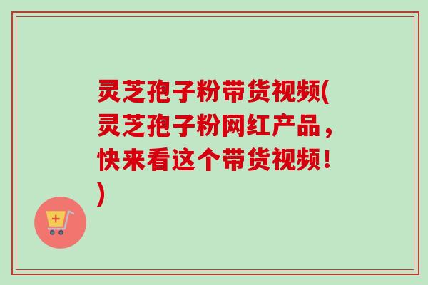灵芝孢子粉带货视频(灵芝孢子粉网红产品，快来看这个带货视频！)