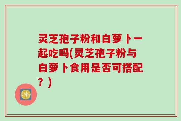 灵芝孢子粉和白萝卜一起吃吗(灵芝孢子粉与白萝卜食用是否可搭配？)