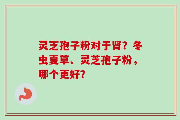 灵芝孢子粉对于肾？冬虫夏草、灵芝孢子粉，哪个更好？