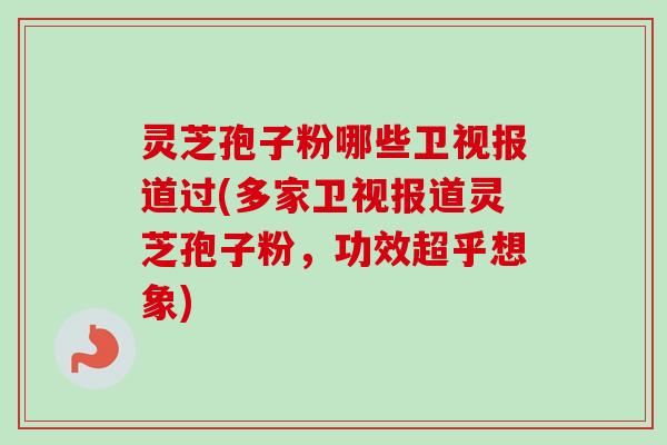 灵芝孢子粉哪些卫视报道过(多家卫视报道灵芝孢子粉，功效超乎想象)
