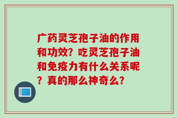 广药灵芝孢子油的作用和功效？吃灵芝孢子油和免疫力有什么关系呢？真的那么神奇么？