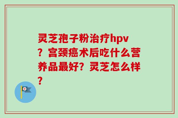 灵芝孢子粉治疗hpv？宫颈癌术后吃什么营养品最好？灵芝怎么样？
