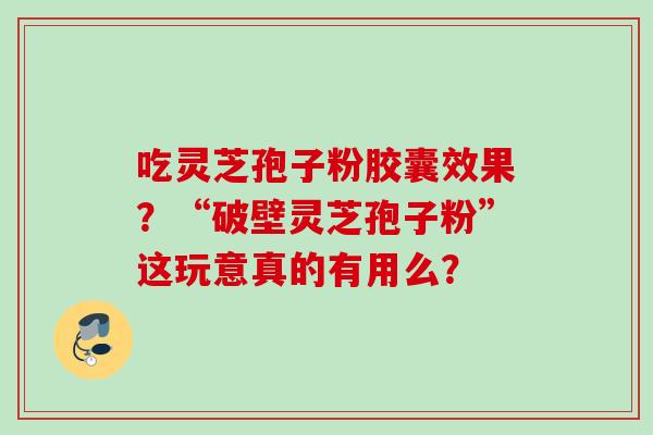 吃灵芝孢子粉胶囊效果？“破壁灵芝孢子粉”这玩意真的有用么？