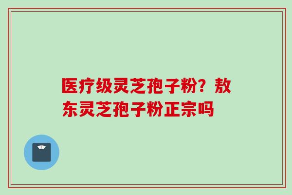 医疗级灵芝孢子粉?敖东灵芝孢子粉正宗吗 医疗级灵芝孢子粉?敖东灵芝孢子粉正宗吗