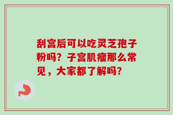 刮宫后可以吃灵芝孢子粉吗？子宫肌瘤那么常见，大家都了解吗？