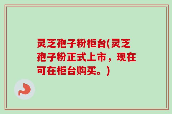 灵芝孢子粉柜台(灵芝孢子粉正式上市,现在可在柜台购买。) 灵芝孢子粉柜台(灵芝孢子粉正式上市,现在可在柜台购买。)