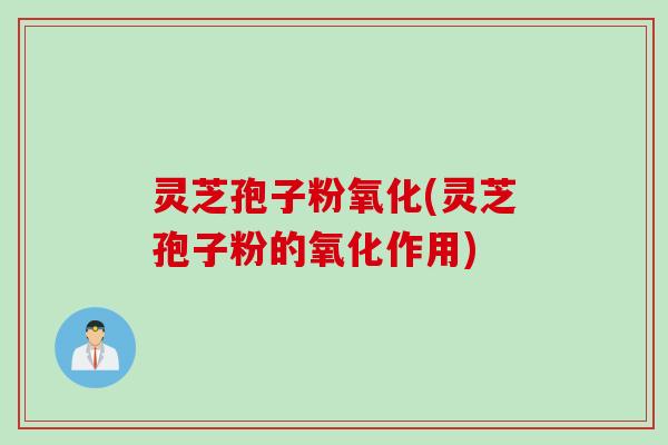 灵芝孢子粉氧化(灵芝孢子粉的氧化作用)