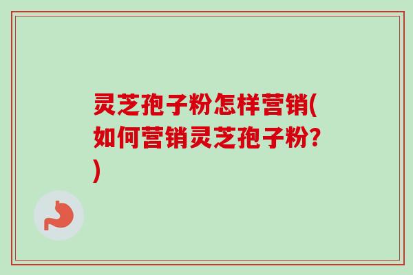 灵芝孢子粉怎样营销(如何营销灵芝孢子粉？)