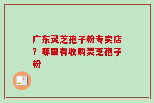广东灵芝孢子粉专卖店？哪里有收购灵芝孢子粉