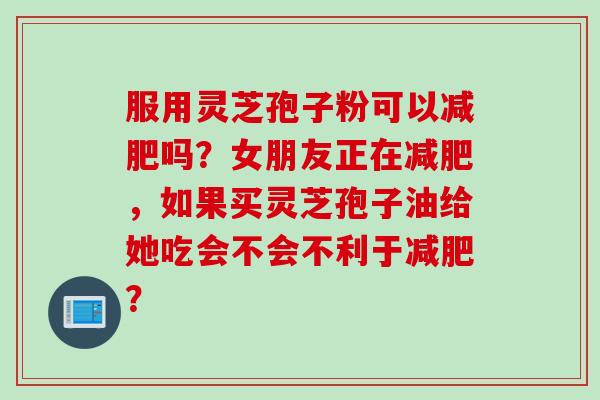 服用灵芝孢子粉可以减肥吗？女朋友正在减肥，如果买灵芝孢子油给她吃会不会不利于减肥？