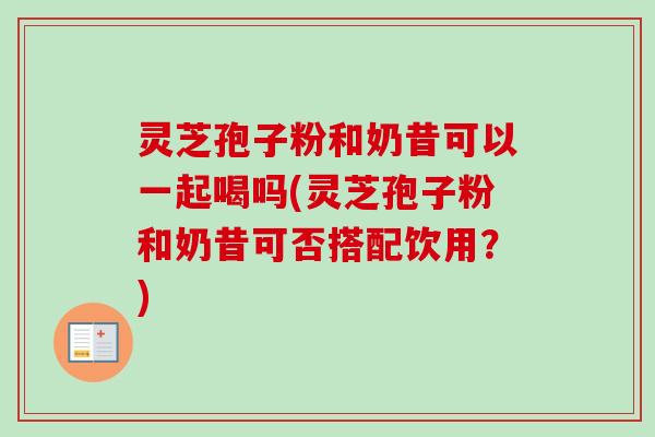 灵芝孢子粉和奶昔可以一起喝吗(灵芝孢子粉和奶昔可否搭配饮用？)