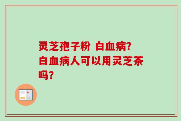 灵芝孢子粉 白血病？白血病人可以用灵芝茶吗？