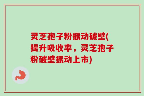 灵芝孢子粉振动破壁(提升吸收率，灵芝孢子粉破壁振动上市)