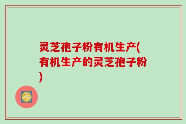 灵芝孢子粉有机生产(有机生产的灵芝孢子粉)