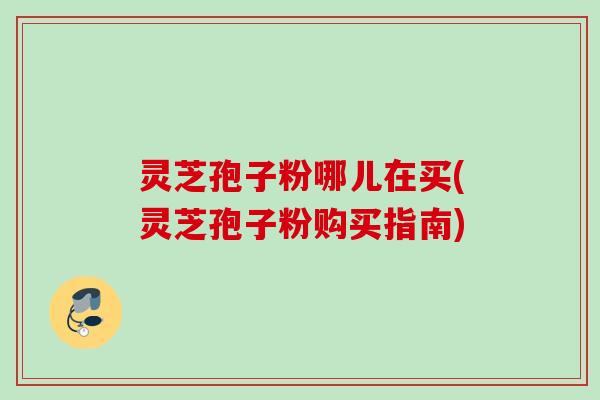 灵芝孢子粉哪儿在买(灵芝孢子粉购买指南)