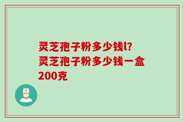 灵芝孢子粉多少钱l？灵芝孢子粉多少钱一盒200克