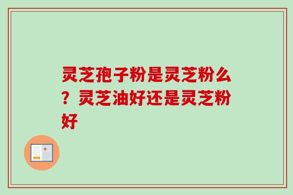 灵芝孢子粉是灵芝粉么？灵芝油好还是灵芝粉好