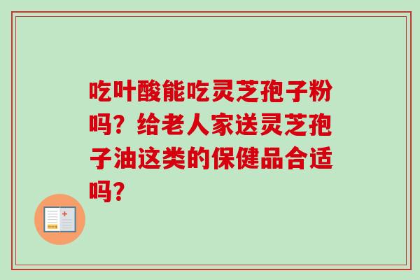 吃叶酸能吃灵芝孢子粉吗？给老人家送灵芝孢子油这类的保健品合适吗？