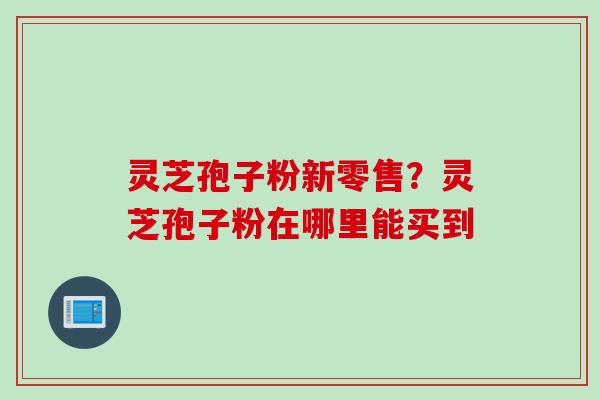 灵芝孢子粉新零售？灵芝孢子粉在哪里能买到