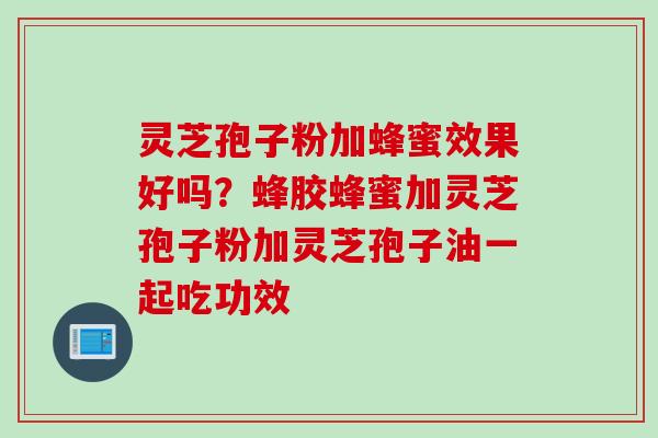 灵芝孢子粉加蜂蜜效果好吗？蜂胶蜂蜜加灵芝孢子粉加灵芝孢子油一起吃功效