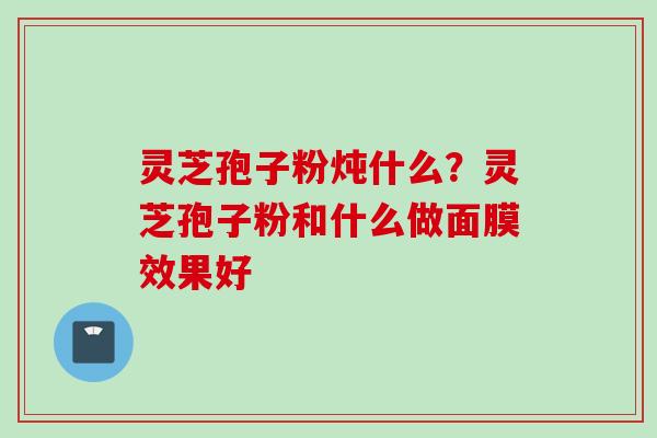 灵芝孢子粉炖什么？灵芝孢子粉和什么做面膜效果好