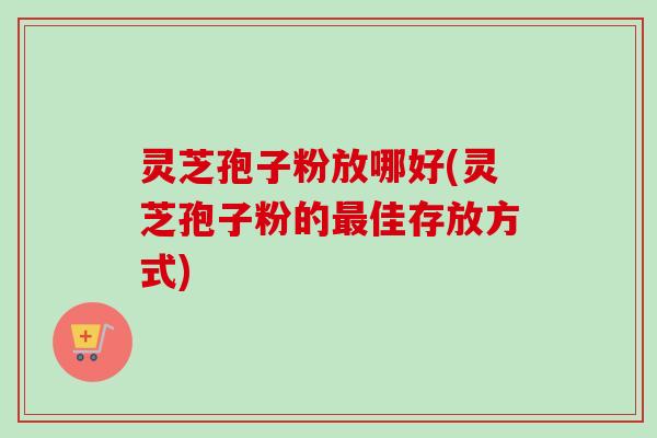 灵芝孢子粉放哪好(灵芝孢子粉的最佳存放方式)