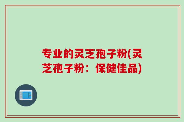 专业的灵芝孢子粉(灵芝孢子粉：保健佳品)