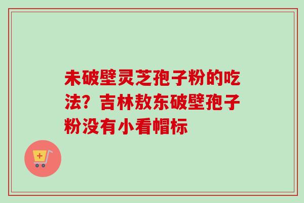 未破壁灵芝孢子粉的吃法？吉林敖东破壁孢子粉没有小看帽标