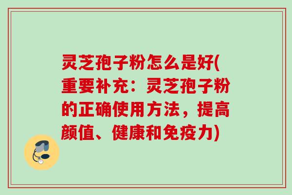 灵芝孢子粉怎么是好(重要补充：灵芝孢子粉的正确使用方法，提高颜值、健康和免疫力)