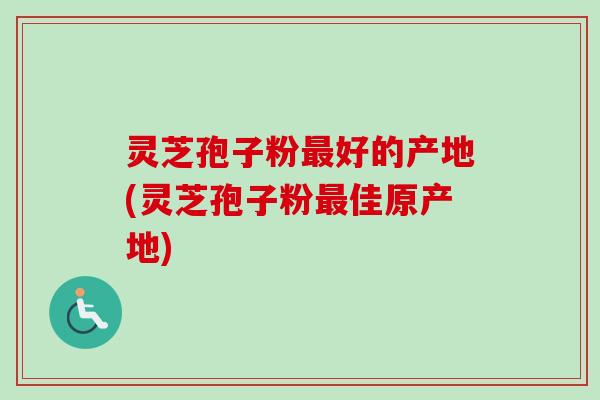 灵芝孢子粉最好的产地(灵芝孢子粉最佳原产地)