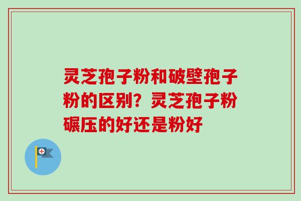 灵芝孢子粉和破壁孢子粉的区别?灵芝孢子粉碾压的好还是粉好 灵芝孢子粉和破壁孢子粉的区别?灵芝孢子粉碾压的好还是粉好