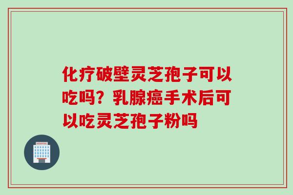 化疗破壁灵芝孢子可以吃吗？乳腺癌手术后可以吃灵芝孢子粉吗