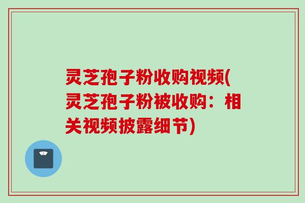 灵芝孢子粉收购视频(灵芝孢子粉被收购：相关视频披露细节)