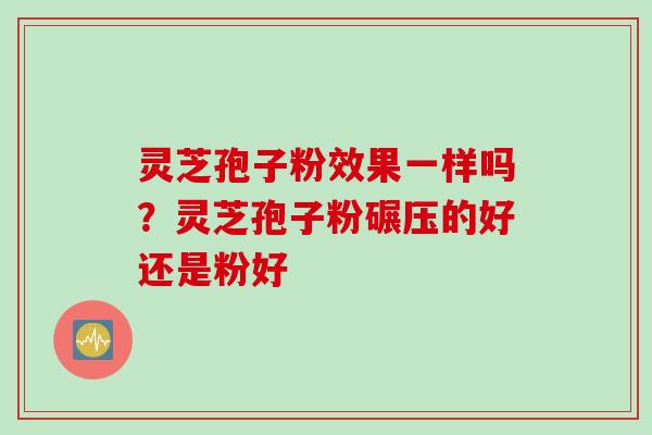 灵芝孢子粉效果一样吗？灵芝孢子粉碾压的好还是粉好