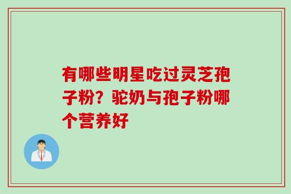 有哪些明星吃过灵芝孢子粉？驼奶与孢子粉哪个营养好