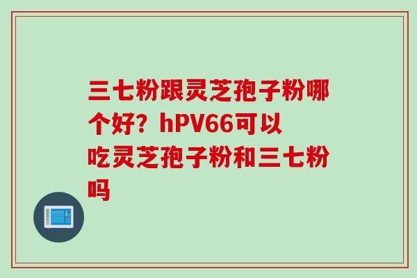 三七粉跟灵芝孢子粉哪个好？hPV66可以吃灵芝孢子粉和三七粉吗