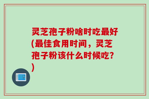 灵芝孢子粉啥时吃好(佳食用时间,灵芝孢子粉该什么时候吃?) 灵芝孢子粉啥时吃好(佳食用时间,灵芝孢子粉该什么时候吃?)