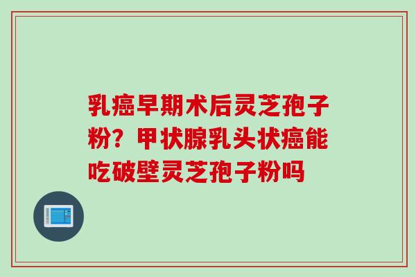 乳早期术后灵芝孢子粉？乳头状能吃破壁灵芝孢子粉吗