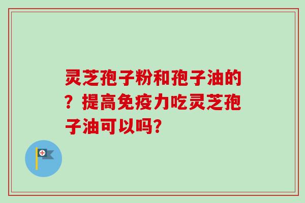 灵芝孢子粉和孢子油的？提高免疫力吃灵芝孢子油可以吗？