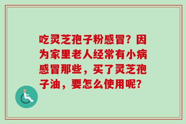 吃灵芝孢子粉感冒？因为家里老人经常有小病感冒那些，买了灵芝孢子油，要怎么使用呢？