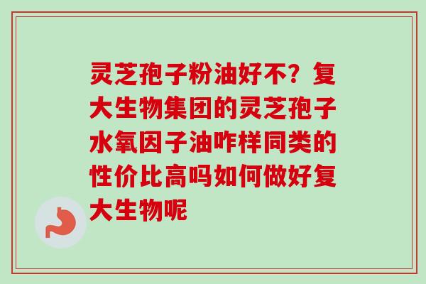灵芝孢子粉油好不?复大生物集团的灵芝孢子水氧因子油咋样同类的性价比高吗如何做好复大生物呢 灵芝孢子粉油好不?复大生物集团的灵芝孢子水氧因子油咋样同类的性价比高吗如何做好复大生物呢