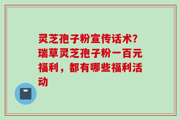 灵芝孢子粉宣传话术？瑞草灵芝孢子粉一百元福利，都有哪些福利活动