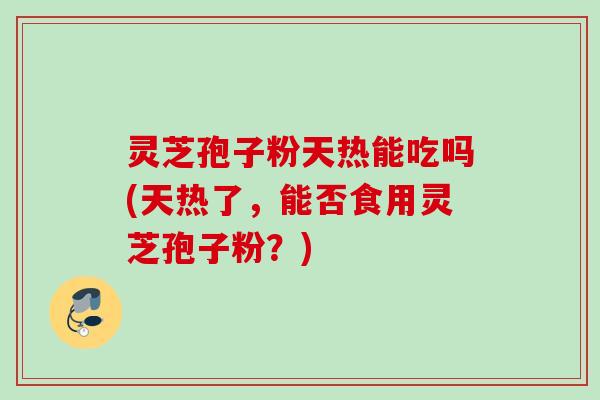 灵芝孢子粉天热能吃吗(天热了，能否食用灵芝孢子粉？)